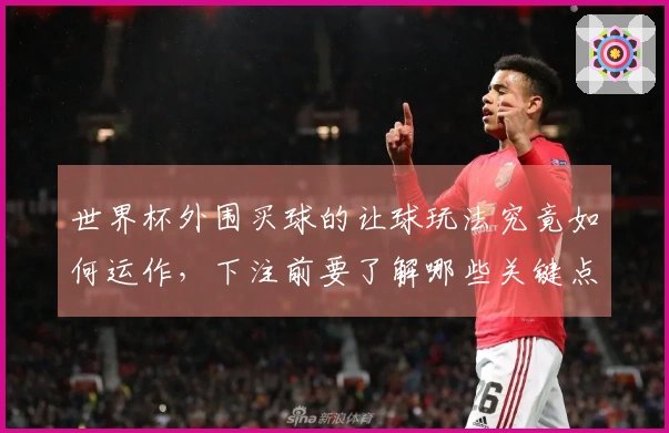世界杯外围买球的让球玩法究竟如何运作，下注前要了解哪些关键点？